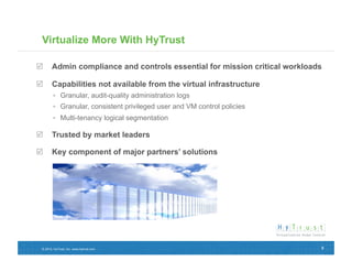 Virtualize More With HyTrust

  Admin compliance and controls essential for mission critical workloads

  Capabilities not available from the virtual infrastructure
          Granular, audit-quality administration logs
          Granular, consistent privileged user and VM control policies
          Multi-tenancy logical segmentation

  Trusted by market leaders

  Key component of major partners’ solutions




 © 2012, HyTrust, Inc. www.hytrust.com                                    8
 