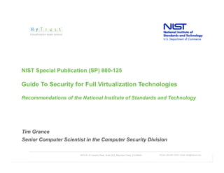 NIST Special Publication (SP) 800-125

Guide To Security for Full Virtualization Technologies

Recommendations of the National Institute of Standards and Technology




Tim Grance
Senior Computer Scientist in the Computer Security Division

                       1975 W. El Camino Real, Suite 203, Mountain View, CA 94040   Phone: 650-681-8100 / email: info@hytrust.com
                                                                                                                                    9
 