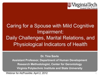 Caring for a Spouse with Mild Cognitive
              Impairment:
Daily Challenges, Marital Relations, and
   Physiological Indicators of Health

                          Dr. Tina Savla
     Assistant Professor, Department of Human Development
        Research Methodologist, Center for Gerontology
        Virginia Polytechnic Institute and State University
Webinar for AlzPossible: April 2, 2012                        1
 