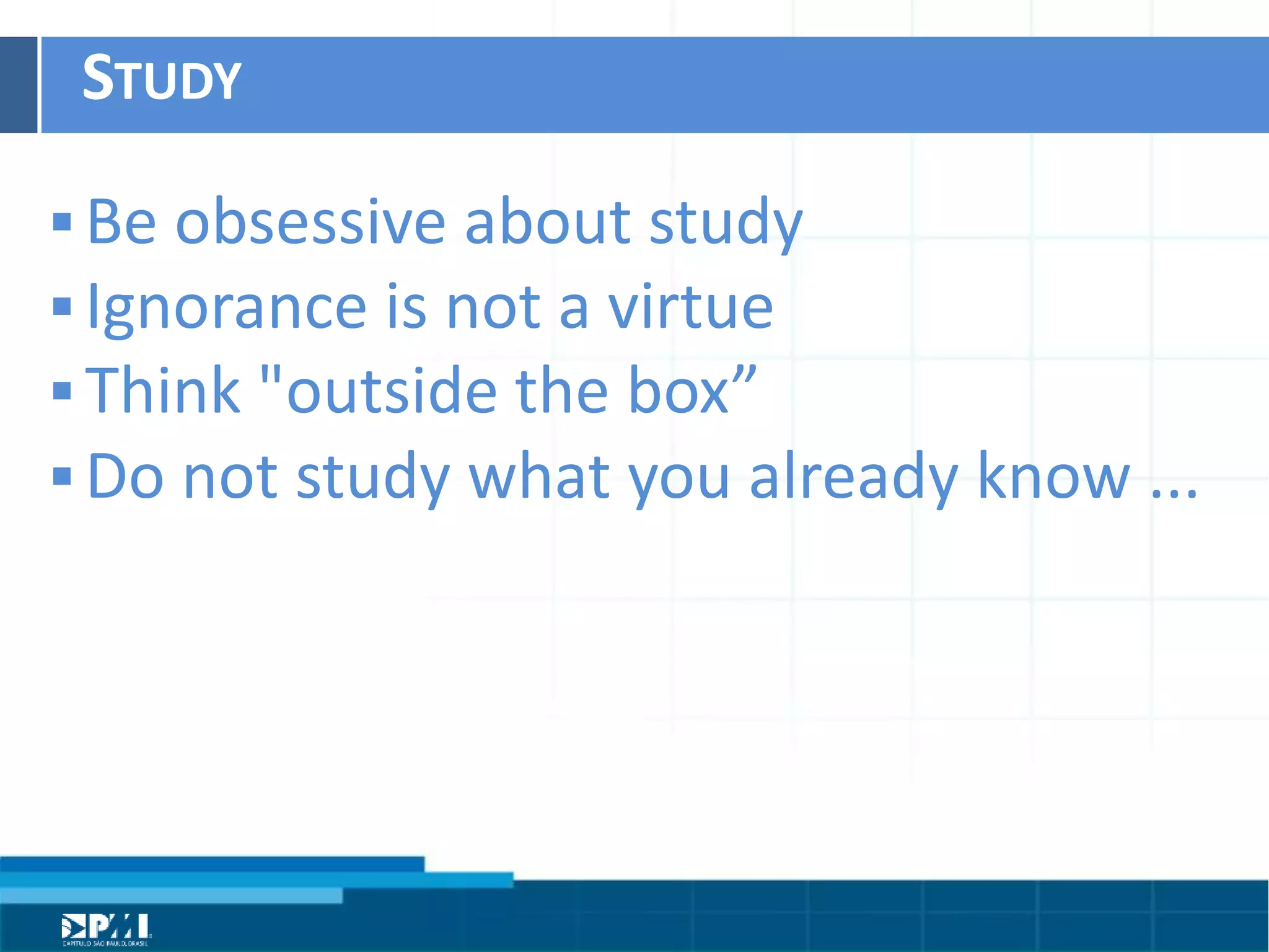 Título do Slide
Máximo de 2 linhas
STUDY	
  
§ Be	
  obsessive	
  about	
  study	
  
§ Ignorance	
  is	
  not	
  a	
  virtue	
  
§ Think	
  "outside	
  the	
  box”	
  
§ Do	
  not	
  study	
  what	
  you	
  already	
  know	
  ...
 