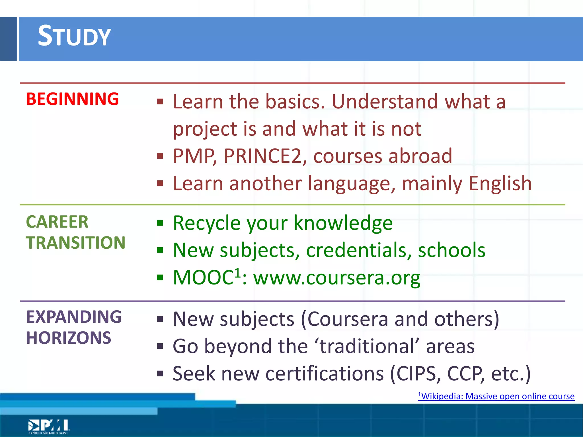 Título do Slide
Máximo de 2 linhas
STUDY	
  
BEGINNING	
  
CAREER	
  
TRANSITION	
  
EXPANDING	
  
HORIZONS	
  
§  Learn	
  the	
  basics.	
  Understand	
  what	
  a	
  
project	
  is	
  and	
  what	
  it	
  is	
  not	
  
§  PMP,	
  PRINCE2,	
  courses	
  abroad	
  	
  
§  Learn	
  another	
  language,	
  mainly	
  English
§  Recycle	
  your	
  knowledge	
  
§  New	
  subjects,	
  credenHals,	
  schools	
  
§  MOOC1:	
  www.coursera.org
§  New	
  subjects	
  (Coursera	
  and	
  others)	
  
§  Go	
  beyond	
  the	
  ‘tradiHonal’	
  areas	
  
§  Seek	
  new	
  cerHﬁcaHons	
  (CIPS,	
  CCP,	
  etc.)
1Wikipedia:	
  Massive	
  open	
  online	
  course	
  
 