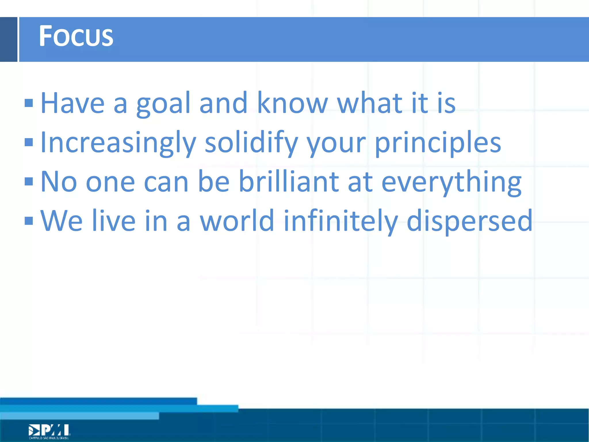 Título do Slide
Máximo de 2 linhas
FOCUS	
  
§ Have	
  a	
  goal	
  and	
  know	
  what	
  it	
  is	
  
§ Increasingly	
  solidify	
  your	
  principles	
  
§ No	
  one	
  can	
  be	
  brilliant	
  at	
  everything	
  
§ We	
  live	
  in	
  a	
  world	
  inﬁnitely	
  dispersed	
  
 
