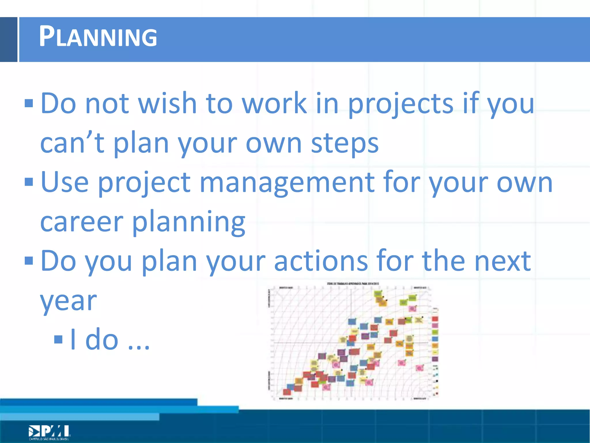 Título do Slide
Máximo de 2 linhas
PLANNING	
  
§ Do	
  not	
  wish	
  to	
  work	
  in	
  projects	
  if	
  you	
  
can’t	
  plan	
  your	
  own	
  steps	
  
§ Use	
  project	
  management	
  for	
  your	
  own	
  
career	
  planning	
  
§ Do	
  you	
  plan	
  your	
  acHons	
  for	
  the	
  next	
  
year	
  
§ I	
  do	
  ...	
  
 