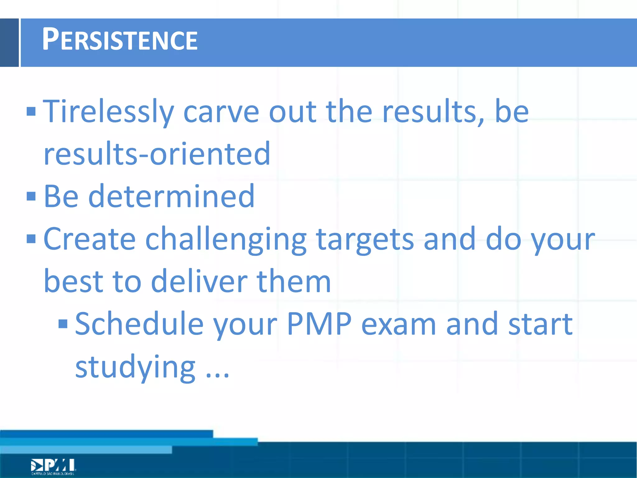 Título do Slide
Máximo de 2 linhas
PERSISTENCE	
  
§ Tirelessly	
  carve	
  out	
  the	
  results,	
  be	
  
results-­‐oriented	
  
§ Be	
  determined	
  
§ Create	
  challenging	
  targets	
  and	
  do	
  your	
  
best	
  to	
  deliver	
  them	
  
§ Schedule	
  your	
  PMP	
  exam	
  and	
  start	
  
studying	
  ...
 