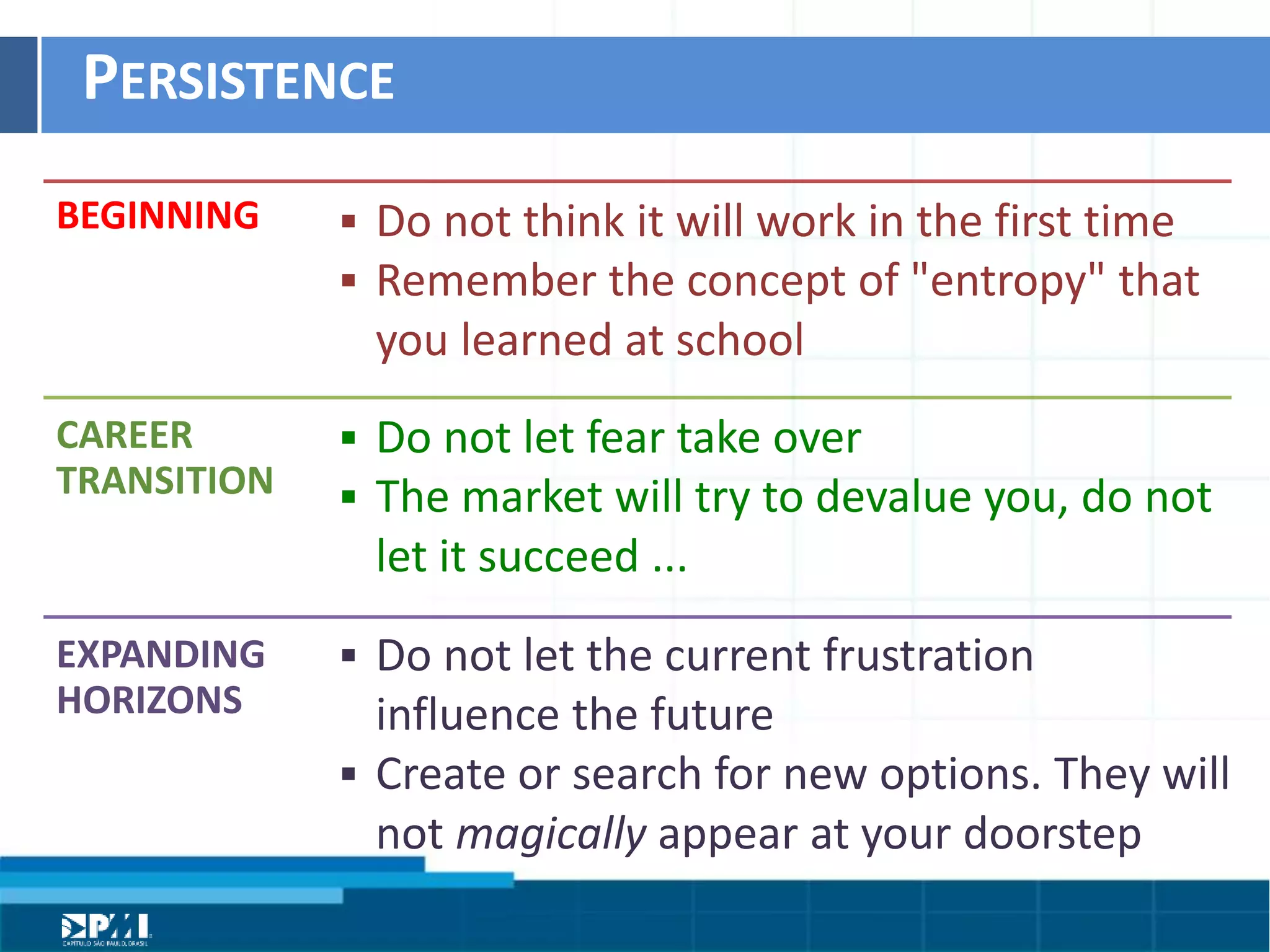 Título do Slide
Máximo de 2 linhas
PERSISTENCE	
  
BEGINNING	
  
CAREER	
  
TRANSITION	
  
EXPANDING	
  
HORIZONS	
  
§  Do	
  not	
  think	
  it	
  will	
  work	
  in	
  the	
  ﬁrst	
  Hme	
  	
  
§  Remember	
  the	
  concept	
  of	
  "entropy"	
  that	
  
you	
  learned	
  at	
  school
§  Do	
  not	
  let	
  fear	
  take	
  over	
  
§  The	
  market	
  will	
  try	
  to	
  devalue	
  you,	
  do	
  not	
  
let	
  it	
  succeed	
  ...
§  Do	
  not	
  let	
  the	
  current	
  frustraHon	
  	
  
inﬂuence	
  the	
  future	
  	
  
§  Create	
  or	
  search	
  for	
  new	
  opHons.	
  They	
  will	
  
not	
  magically	
  appear	
  at	
  your	
  doorstep
 