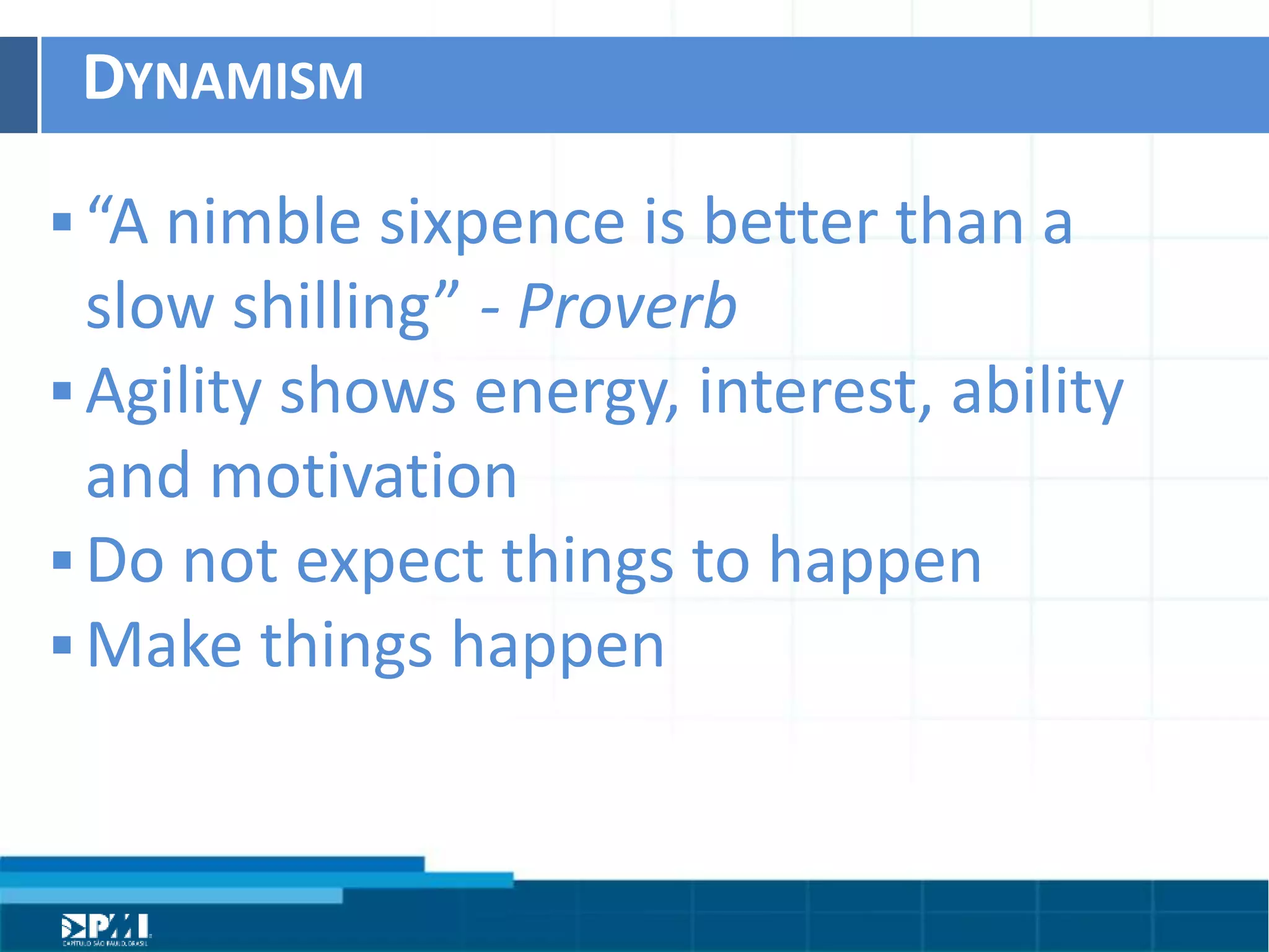 Título do Slide
Máximo de 2 linhas
DYNAMISM	
  
§ “A	
  nimble	
  sixpence	
  is	
  beher	
  than	
  a	
  
slow	
  shilling”	
  -­‐	
  Proverb	
  
§ Agility	
  shows	
  energy,	
  interest,	
  ability	
  
and	
  moHvaHon	
  	
  
§ Do	
  not	
  expect	
  things	
  to	
  happen	
  	
  
§ Make	
  things	
  happen	
  
 