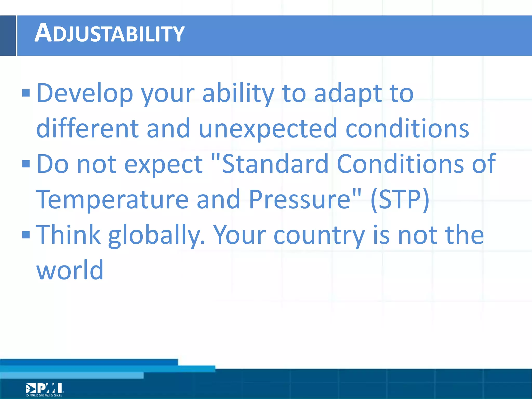Título do Slide
Máximo de 2 linhas
ADJUSTABILITY	
  
§ Develop	
  your	
  ability	
  to	
  adapt	
  to	
  
diﬀerent	
  and	
  unexpected	
  condiHons	
  
§ Do	
  not	
  expect	
  "Standard	
  CondiHons	
  of	
  
Temperature	
  and	
  Pressure"	
  (STP)	
  	
  
§ Think	
  globally.	
  Your	
  country	
  is	
  not	
  the	
  
world	
  
 