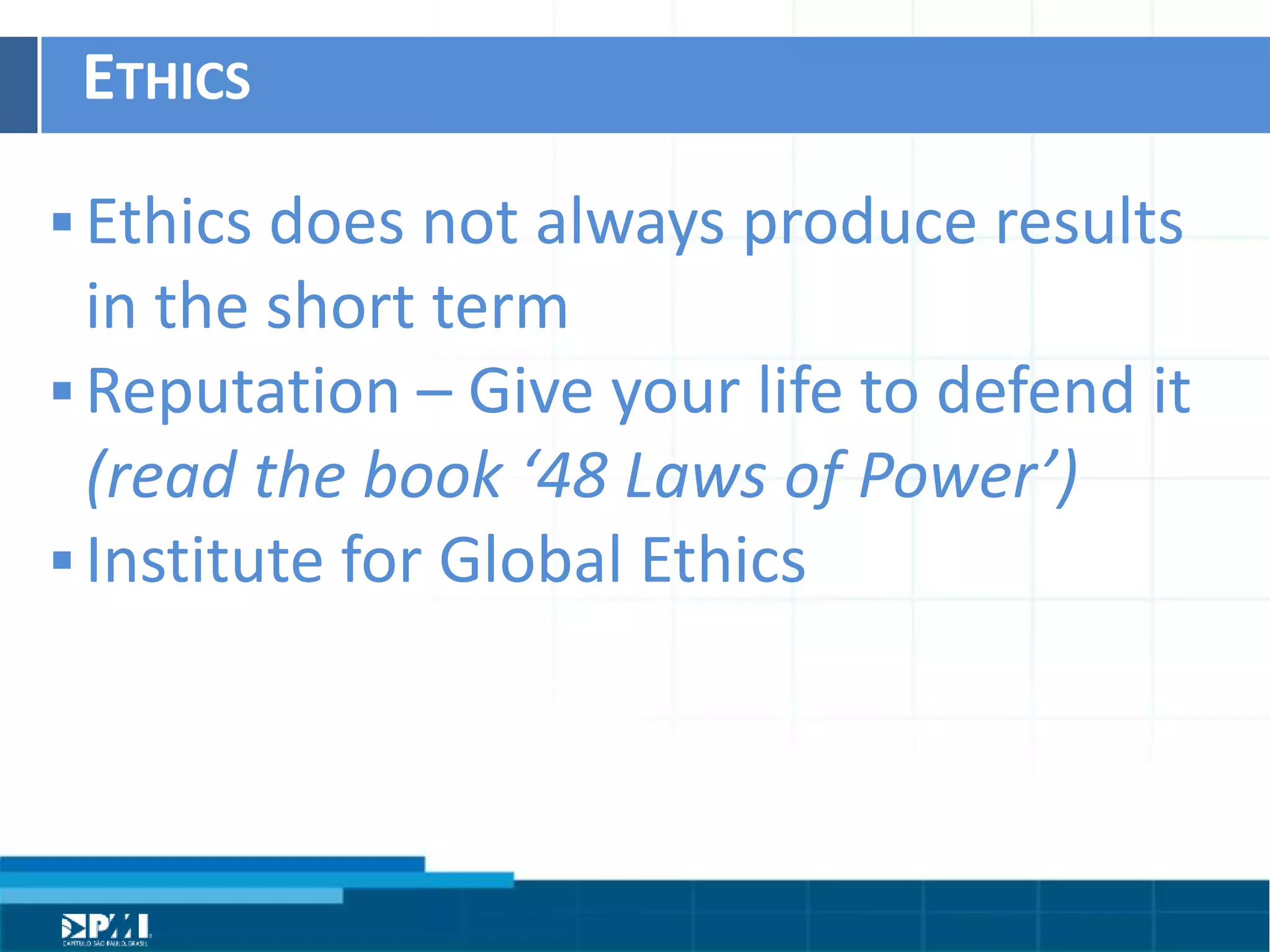 Título do Slide
Máximo de 2 linhas
ETHICS	
  
§ Ethics	
  does	
  not	
  always	
  produce	
  results	
  
in	
  the	
  short	
  term	
  	
  
§ ReputaHon	
  –	
  Give	
  your	
  life	
  to	
  defend	
  it	
  
(read	
  the	
  book	
  ‘48	
  Laws	
  of	
  Power’)	
  	
  
§ InsHtute	
  for	
  Global	
  Ethics	
  
 