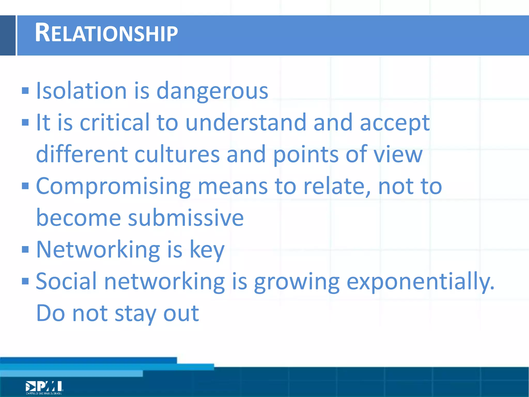 Título do Slide
Máximo de 2 linhas
RELATIONSHIP	
  
§ IsolaHon	
  is	
  dangerous	
  
§ It	
  is	
  criHcal	
  to	
  understand	
  and	
  accept	
  
diﬀerent	
  cultures	
  and	
  points	
  of	
  view	
  
§ Compromising	
  means	
  to	
  relate,	
  not	
  to	
  
become	
  submissive	
  
§ Networking	
  is	
  key	
  
§ Social	
  networking	
  is	
  growing	
  exponenHally.	
  
Do	
  not	
  stay	
  out	
  
 