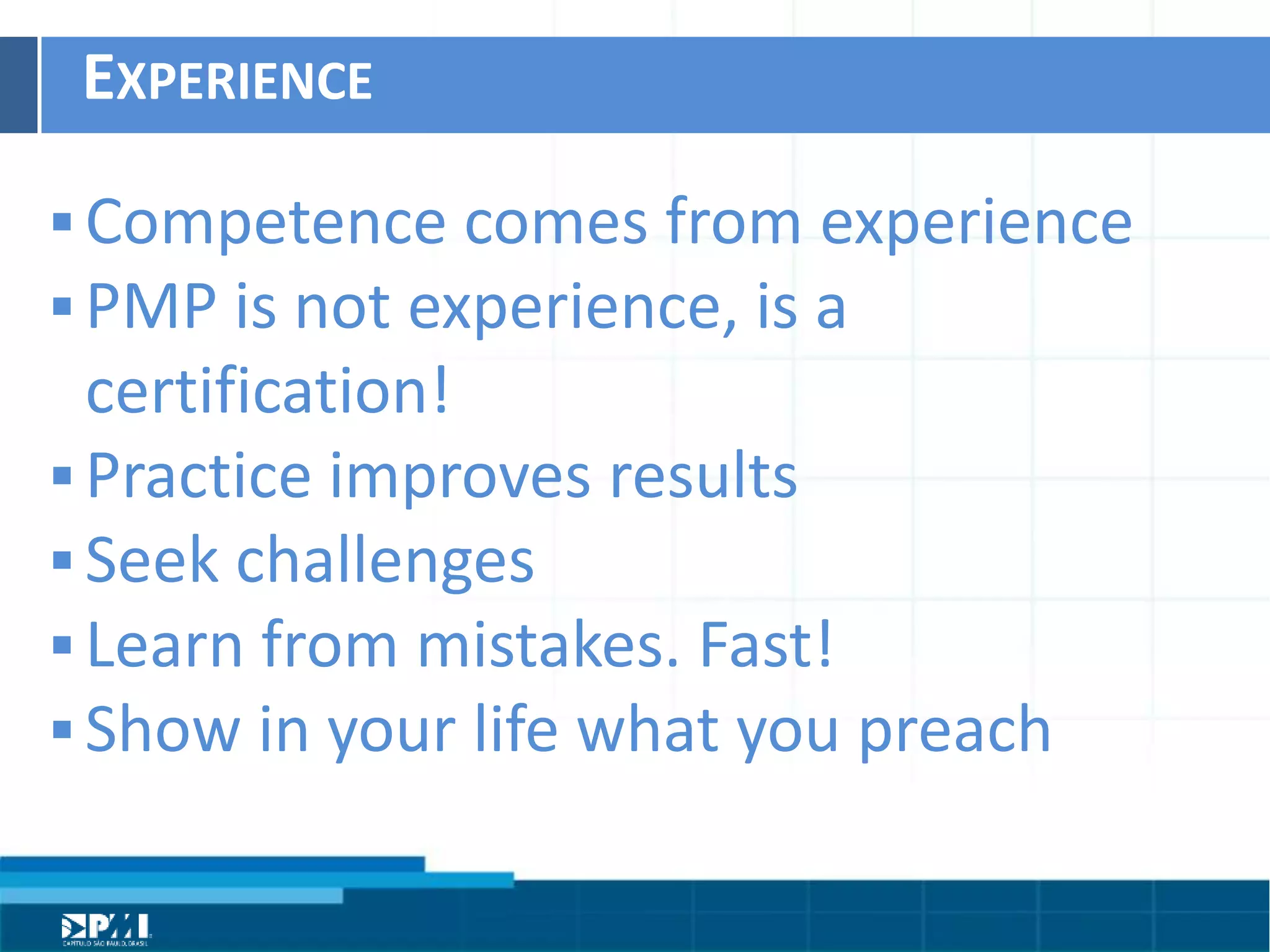 Título do Slide
Máximo de 2 linhas
EXPERIENCE	
  
§ Competence	
  comes	
  from	
  experience	
  
§ PMP	
  is	
  not	
  experience,	
  is	
  a	
  
cerHﬁcaHon!	
  
§ PracHce	
  improves	
  results	
  
§ Seek	
  challenges	
  
§ Learn	
  from	
  mistakes.	
  Fast!	
  
§ Show	
  in	
  your	
  life	
  what	
  you	
  preach	
  
 