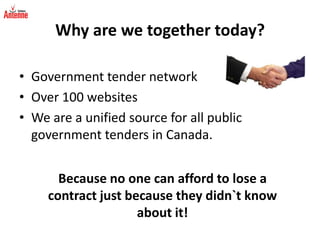 Why are we together today?Government tender networkOver 100 websites We are a unified source for all public government tenders in Canada.Because no one can afford to lose a contract just because they didn`t know about it!