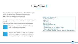 Use Case 2
Suppose that we are storing the details of different partner gyms
across the different cities and states of many countries.
Query: Fetch the sorted gyms for a given city.
We require country_code, state, city, gym_name and opening_date
as fields.
The Cassandra table schema for this use case would look like:
Also, let’s say we need to return the results having
gyms sorted by their opening date.
Store the gyms located in a given city of a specific
state and country on a single partition and use the
opening date and gym name as a clustering key.
 