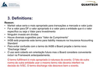 3. Definitions:
Reason:
• Market value seria o mais apropriado para transações a mercado e valor justo
• For a valor para DF o valor apropriado é o valor para a entidade que é o valor
específico ou seja o Valor para Investimento
• Ninguém investe em dívidas
• Houve diversas sugestões para “Valor de Cumprimento”
• IASB está propondo este termo para liability measure na Insurance Accounting
Standard
• Para evitar confusão com o termo do IASB o Board propõe o termo novo
“Discharge Value”
• O uso será coberto em orientação futura mas o Board considera conveniente
incluir na Framework antecipadamente.
O termo fulfillment é mais apropriado à natureza do evento. O fato de outra
norma de outra entidade usar o mesmo termo não deveria interferir na
decisão do IVSC. O termo discharge não descreve bem o evento.
 