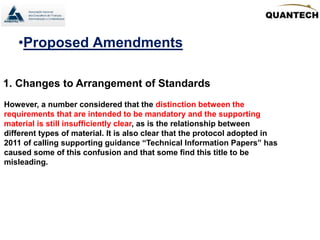 •Proposed Amendments
1. Changes to Arrangement of Standards
However, a number considered that the distinction between the
requirements that are intended to be mandatory and the supporting
material is still insufficiently clear, as is the relationship between
different types of material. It is also clear that the protocol adopted in
2011 of calling supporting guidance “Technical Information Papers” has
caused some of this confusion and that some find this title to be
misleading.
 