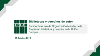 Bibliotecas y derechos de autor
Perspectivas ante la Organización Mundial de la
Propiedad Intelectual y cambios en la Unión
Europea
10 Octubre 2018
 
