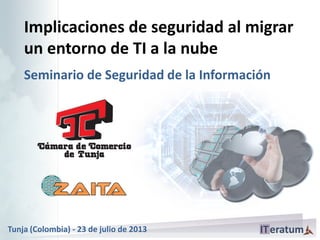 Implicaciones de seguridad al migrar
un entorno de TI a la nube
Seminario de Seguridad de la Información
Tunja (Colombia) - 23 de julio de 2013
 