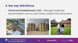 12
A few key definitions
• Communal Establishment (CE) – Managed residential
accommodation such as care homes, student halls and prisons
#Census2021 www.sli.do 14856
 