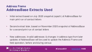 16
Address Frame
AddressBase Extracts Used
• Initial extract based on July 2020 snapshot (epoch) of AddressBase for
main print run of contact letters
• Second extract later, based on November 2020 snapshot of AddressBase
for a second print run of contact letters
• New addresses; invalid addresses & changes in address type from later
updates of AddressBase will be used to update the Address Frame and
field operation, before and during census
#Census2021 www.sli.do 14856
 
