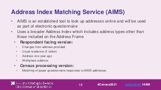 19
Address Index Matching Service (AIMS)
• AIMS is an established tool to look up addresses online and will be used
as part of electronic questionnaire
• Uses a broader Address Index which includes address types other than
those included on the Address Frame
• Respondent facing version:
• Changes from address provided
• Usual residence (if visitor)
• Address one year ago
• Workplace address
• Census processing version:
• Matching of paper questionnaire responses to AIMS addresses
#Census2021 www.sli.do 14856
 