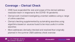 20
Coverage – Clerical Check
• ONS have expanded the size and scope of the clerical address
resolution team in response to the COVID-19 pandemic
• Clerical work involved investigating uncertain address using a range
of online searches
• Clerical checking supplemented by automating searches using
algorithms based on sources found to be most useful in online
searches
• More addresses clerically checked and resolved than originally
planned in the summer 2020 address check exercise
#Census2021 www.sli.do 14856
 