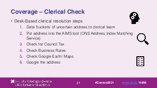21
Coverage – Clerical Check
• Desk-Based clerical resolution steps
1. Data ‘buckets’ of uncertain address to clerical team
2. Put address into the AIMS tool (ONS Address Index Matching
Service)
3. Check for Council Tax
4. Check Business Rates
5. Check Google Earth/ Maps
6. Google the address
#Census2021 www.sli.do 14856
 