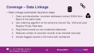 22
Coverage – Data Linkage
• Data Linkage automated resolution steps
1. Clean and standardise ‘uncertain addresses’ extract (500k) from
Epoch & the admin data
2. Use matching algorithm to link extract to Council Tax, VOA and Land
Registry Prices Paid data
3. Flag linked records as real residential addresses
4. Reduces number of uncertain records to be checked manually
5. Include flagged records in the frame with confidence
#Census2021 www.sli.do 14856
 