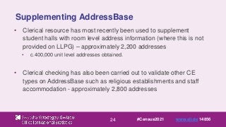24
Supplementing AddressBase
• Clerical resource has most recently been used to supplement
student halls with room level address information (where this is not
provided on LLPG) – approximately 2,200 addresses
• c.400,000 unit level addresses obtained.
• Clerical checking has also been carried out to validate other CE
types on AddressBase such as religious establishments and staff
accommodation - approximately 2,800 addresses
#Census2021 www.sli.do 14856
 