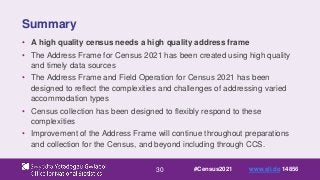30
Summary
• A high quality census needs a high quality address frame
• The Address Frame for Census 2021 has been created using high quality
and timely data sources
• The Address Frame and Field Operation for Census 2021 has been
designed to reflect the complexities and challenges of addressing varied
accommodation types
• Census collection has been designed to flexibly respond to these
complexities
• Improvement of the Address Frame will continue throughout preparations
and collection for the Census, and beyond including through CCS.
#Census2021 www.sli.do 14856
 