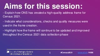 5
Aims for this session:
- Explain how ONS has created a high-quality address frame for
Census 2021.
- Indicate what considerations, checks and quality measures were
used in the frame creation.
- Highlight how the frame will continue to be updated and improved
throughout the Census 2021 data collection phase
#Census2021 www.sli.do 14856
 