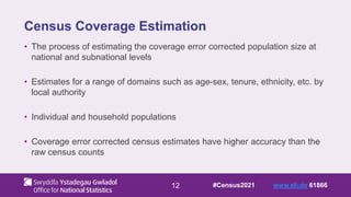 12
Census Coverage Estimation
• The process of estimating the coverage error corrected population size at
national and subnational levels
• Estimates for a range of domains such as age-sex, tenure, ethnicity, etc. by
local authority
• Individual and household populations
• Coverage error corrected census estimates have higher accuracy than the
raw census counts
#Census2021 www.sli.do 61866
 