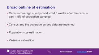 15
Broad outline of estimation
• Census coverage survey conducted 6 weeks after the census
day, 1.5% of population sampled
• Census and the coverage survey data are matched
• Population size estimation
• Variance estimation
#Census2021 www.sli.do 61866
 