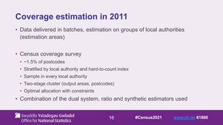 16
Coverage estimation in 2011
• Data delivered in batches, estimation on groups of local authorities
(estimation areas)
• Census coverage survey
• ~1.5% of postcodes
• Stratified by local authority and hard-to-count index
• Sample in every local authority
• Two-stage cluster (output areas, postcodes)
• Optimal allocation with constraints
• Combination of the dual system, ratio and synthetic estimators used
#Census2021 www.sli.do 61866
 