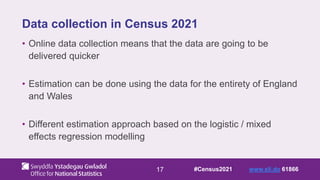 17
Data collection in Census 2021
• Online data collection means that the data are going to be
delivered quicker
• Estimation can be done using the data for the entirety of England
and Wales
• Different estimation approach based on the logistic / mixed
effects regression modelling
#Census2021 www.sli.do 61866
 