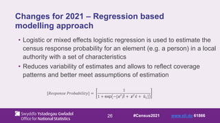 26
Changes for 2021 – Regression based
modelling approach
• Logistic or mixed effects logistic regression is used to estimate the
census response probability for an element (e.g. a person) in a local
authority with a set of characteristics
• Reduces variability of estimates and allows to reflect coverage
patterns and better meet assumptions of estimation
#Census2021 www.sli.do 61866
[𝑅𝑒𝑠𝑝𝑜𝑛𝑠𝑒 𝑃𝑟𝑜𝑏𝑎𝑏𝑖𝑙𝑖𝑡𝑦] =
1
1 + exp −[𝒙𝑇𝛽 + 𝒛𝑇𝜅 + 𝑢𝐿]
 