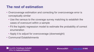 29
The rest of estimation
• Overcoverage estimation and correcting for overcoverage error is
conceptually similar
• Use the census to the coverage survey matching to establish the
cases of overcount within a sample
• Fit the logistic regression model to estimate the probability of correct
enumeration
• Apply it to adjust for overcoverage (downweight)
• Communal Establishments
#Census2021 www.sli.do 61866
 