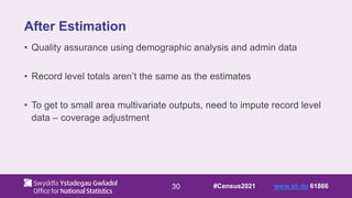 30
After Estimation
• Quality assurance using demographic analysis and admin data
• Record level totals aren’t the same as the estimates
• To get to small area multivariate outputs, need to impute record level
data – coverage adjustment
#Census2021 www.sli.do 61866
 