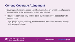 32
Census Coverage Adjustment
• Coverage estimation process provides information on what types of persons
and households are estimated to have been missed
• Population estimates only broken down by characteristics associated with
non-response:
• age groups by sex, ethnicity, household size, hard to count index, activity
last week and tenure.
#Census2021 www.sli.do 61866
 