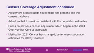 33
Census Coverage Adjustment continued
• Adjustment process adds households and persons into the
census database
• Adjust so that it remains consistent with the population estimates
• Builds on previous census adjustment which began in the 2001
One-Number-Census approach
• Method for 2021 Census has changed, better meets population
estimates for all key variables
#Census2021 www.sli.do 61866
 