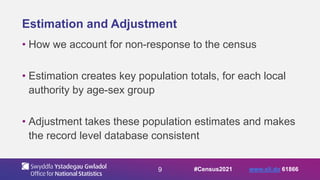 9
Estimation and Adjustment
• How we account for non-response to the census
• Estimation creates key population totals, for each local
authority by age-sex group
• Adjustment takes these population estimates and makes
the record level database consistent
#Census2021 www.sli.do 61866
 