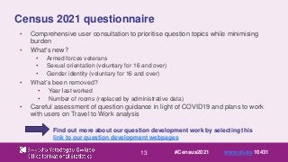 13
Census 2021 questionnaire
• Comprehensive user consultation to prioritise question topics while minimising
burden
• What's new?
• Armed forces veterans
• Sexual orientation (voluntary for 16 and over)
• Gender identity (voluntary for 16 and over)
• What’s been removed?
• Year last worked
• Number of rooms (replaced by administrative data)
• Careful assessment of question guidance in light of COVID19 and plans to work
with users on Travel to Work analysis
Find out more about our question development work by selecting this
link to our question development webpages
#Census2021 www.sli.do 10431
 