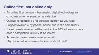 17
Online first, not online only
• An online first census – harnessing digital technology to
complete anywhere and on any device
• Quicker to complete and process (search as you type)
• Support available by phone, online and in the community
• Paper questionnaires will be sent to the 10% of areas where
online completion is likely to be lowest
• Access to paper questionnaires for all:
• By phone, online, as a reminder letter or via field staff
#Census2021 www.sli.do 10431
 