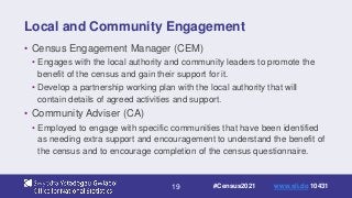 19
Local and Community Engagement
• Census Engagement Manager (CEM)
• Engages with the local authority and community leaders to promote the
benefit of the census and gain their support for it.
• Develop a partnership working plan with the local authority that will
contain details of agreed activities and support.
• Community Adviser (CA)
• Employed to engage with specific communities that have been identified
as needing extra support and encouragement to understand the benefit of
the census and to encourage completion of the census questionnaire.
#Census2021 www.sli.do 10431
 