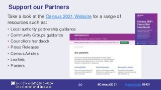 20
Support our Partners
Take a look at the Census 2021 Website for a range of
resources such as:
• Local authority partnership guidance
• Community Groups guidance
• Councillors handbook
• Press Releases
• Census Articles
• Leaflets
• Posters
#Census2021 www.sli.do 10431
 