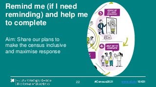 22
Remind me (if I need
reminding) and help me
to complete
Aim: Share our plans to
make the census inclusive
and maximise response
#Census2021 www.sli.do 10431
 