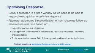 24
Optimising Response
• Census collection is a short window so we need to be able to
respond react quickly to optimise response
• Approach automates the prioritisation of non-response follow-up
resources in real time based on:
• Expected patterns of response
• Management information to understand real-time response, including
characteristics
• Tools to optimise use of field follow up and additional reminder letters
Find out more in our Maximising Response in Census 2021 webinar
#Census2021 www.sli.do 10431
 