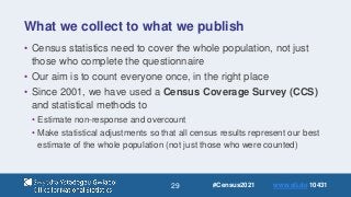 29
What we collect to what we publish
• Census statistics need to cover the whole population, not just
those who complete the questionnaire
• Our aim is to count everyone once, in the right place
• Since 2001, we have used a Census Coverage Survey (CCS)
and statistical methods to
• Estimate non-response and overcount
• Make statistical adjustments so that all census results represent our best
estimate of the whole population (not just those who were counted)
#Census2021 www.sli.do 10431
 