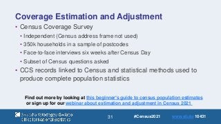 31
Coverage Estimation and Adjustment
• Census Coverage Survey
• Independent (Census address frame not used)
• 350k households in a sample of postcodes
• Face-to-face interviews six weeks after Census Day
• Subset of Census questions asked
• CCS records linked to Census and statistical methods used to
produce complete population statistics
Find out more by looking at this beginner’s guide to census population estimates
or sign up for our webinar about estimation and adjustment in Census 2021
#Census2021 www.sli.do 10431
 