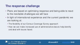 32
The response challenge
• Plans are based on optimising response and being able to react
to the inevitable challenges we will face
• In light of international experience and the current pandemic we
are looking at:
• The flexibility of our Census Coverage Survey approach
• How we can make increased use of administrative data to help identify
and deal with issues faced.
#Census2021 www.sli.do 10431
 