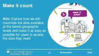 35
Make it count
Aim: Explore how we will
maximise the data available
at the lowest geographic
levels and make it as easy as
possible for users to access
the data they need
#Census2021 www.sli.do 10431
 