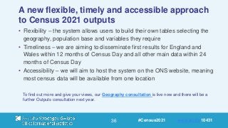 36
A new flexible, timely and accessible approach
to Census 2021 outputs
• Flexibility – the system allows users to build their own tables selecting the
geography, population base and variables they require
• Timeliness – we are aiming to disseminate first results for England and
Wales within 12 months of Census Day and all other main data within 24
months of Census Day
• Accessibility – we will aim to host the system on the ONS website, meaning
most census data will be available from one location
To find out more and give your views, our Geography consultation is live now and there will be a
further Outputs consultation next year.
#Census2021 www.sli.do 10431
 